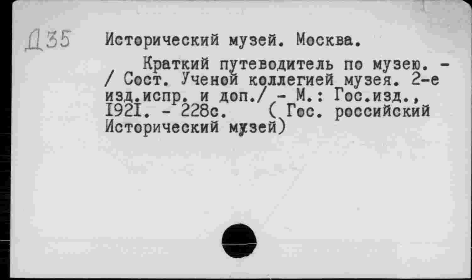 ﻿Д35
Исторический музей. Москва.
Краткий путеводитель по музею. / Сост. Ученой коллегией музея. 2-е изд.испр. и доп./ - М.: Гос.изд., 1921. - 228с.	( Гос. российский
Исторический музей)